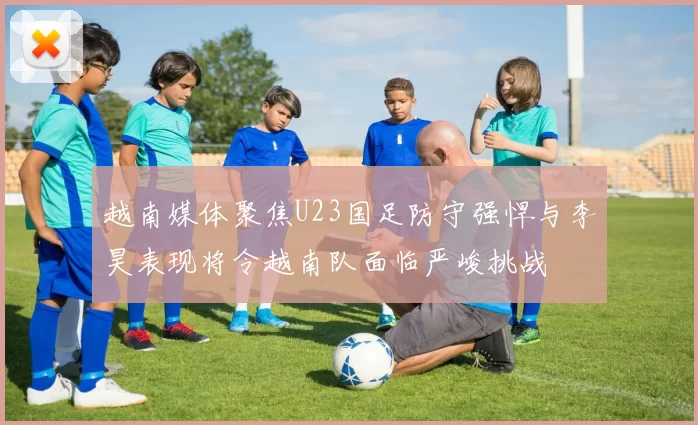 越南媒体聚焦U23国足防守强悍与李昊表现将令越南队面临严峻挑战