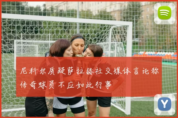 尼科尔质疑萨拉赫社交媒体言论称传奇球员不应如此行事
