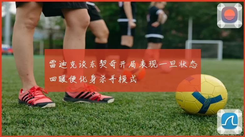 雷迪克谈东契奇开局表现一旦状态回暖便化身杀手模式