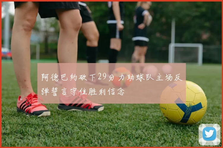 阿德巴约砍下29分力助球队主场反弹誓言守住胜利信念
