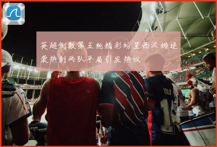 英超倒数第五轮精彩纷呈西汉姆逆袭热刺两队平局引发热议