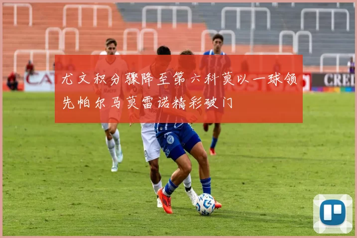 尤文积分骤降至第六科莫以一球领先帕尔马莫雷诺精彩破门
