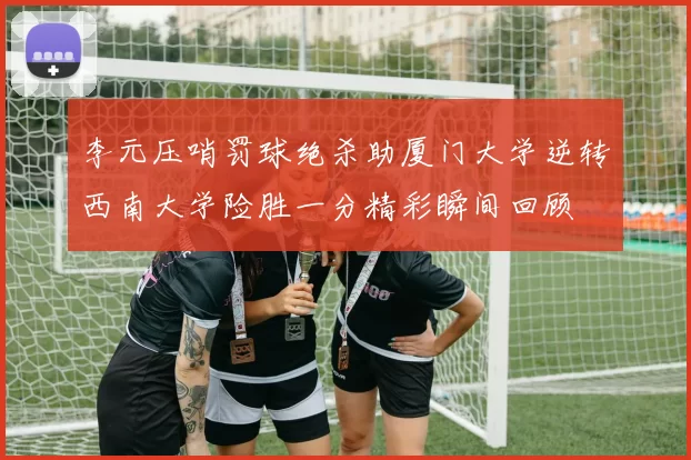 李元压哨罚球绝杀助厦门大学逆转西南大学险胜一分精彩瞬间回顾