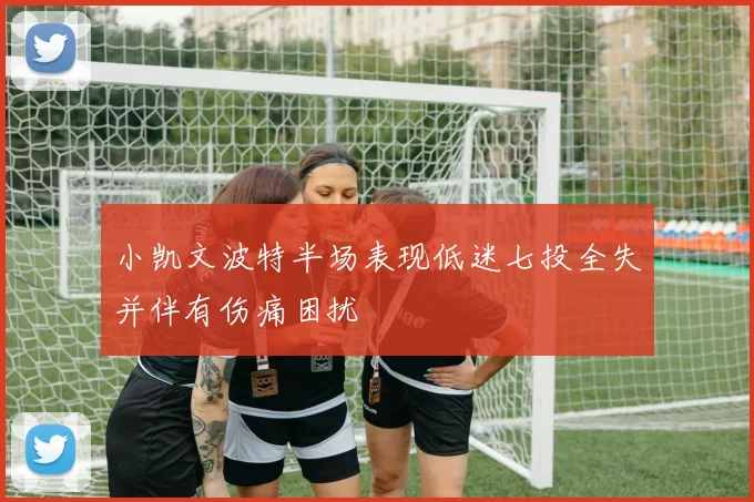 小凯文波特半场表现低迷七投全失并伴有伤痛困扰