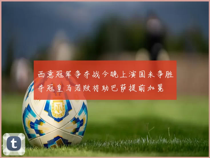 西意冠军争夺战今晚上演国米争胜夺冠皇马若败将助巴萨提前加冕