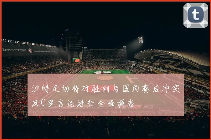 沙特足协将对胜利与国民赛后冲突及C罗言论进行全面调查