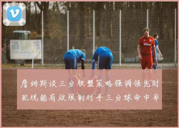 詹姆斯谈三分联盟策略强调领先时犯规能有效限制对手三分球命中率