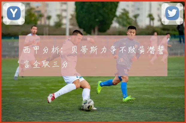 西甲分析：贝蒂斯力争不败黄潜誓言全取三分