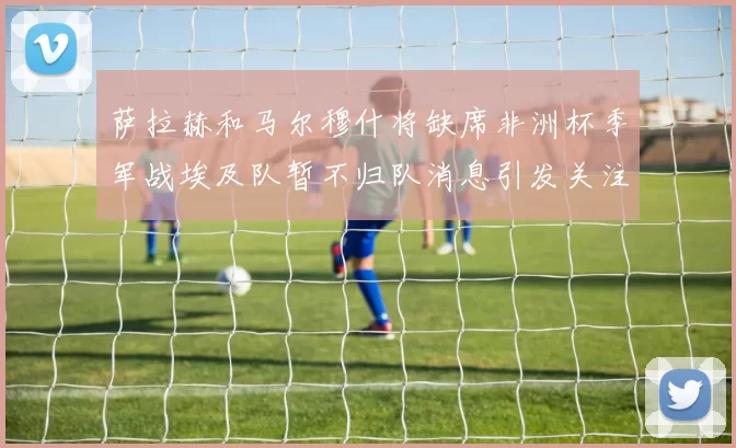 萨拉赫和马尔穆什将缺席非洲杯季军战埃及队暂不归队消息引发关注