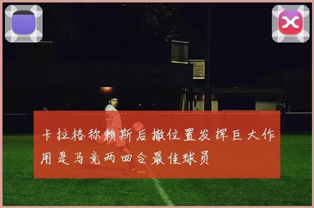 卡拉格称赖斯后撤位置发挥巨大作用是马竞两回合最佳球员